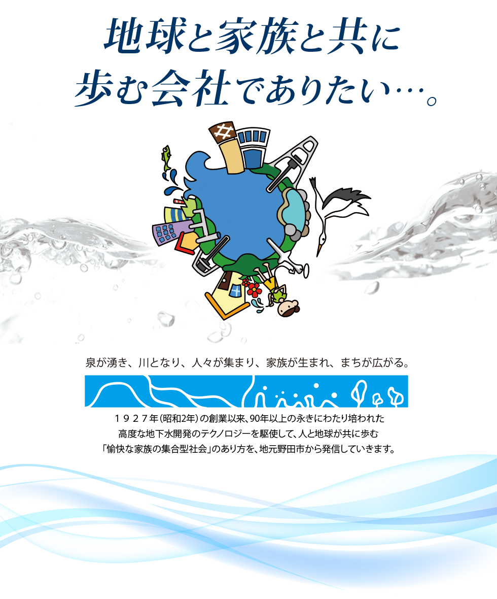 地球と家族と共に歩む会社でありたい…。　泉が湧き、川となり、人々が集まり、家族が生まれ、まちが広がる。　1927年の創業以来、89年の永きにわたり培われた高度な地下水開発のテクノロジーを駆使して、人と地球が共に歩む「愉快な家族の集合型社会」のあり方を、地元野田市から発信していきます。