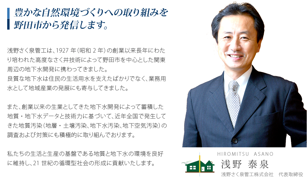 豊かな自然環境づくりへの取り組みを野田市から発信します。浅野さく泉管工は、1927年(昭和2年)の創業以来長年にわたって培われた高度なさく井技術によって野田市を中心とした関東周辺の地下開発に携わってきました。良質な地下水は住民の生活用水を支えたばかりでなく、業務用水として地域産業の発展にも寄与してきました。また、創業以来の生業としてきた地下水開発によって蓄積した地質・地下水データと技術力に基づいて、近年全国で発生してきた地質汚染(地層・土壌汚染、地下水汚染、地下空気汚染)の調査および対策にも積極的に取り組んでおります。私たちの生活と生産の基盤である地質と地下水の環境を良好に維持し、21世紀の循環型社会の形成に貢献いたします。
	</tr>
	<tr>
		<td>
			<img src=