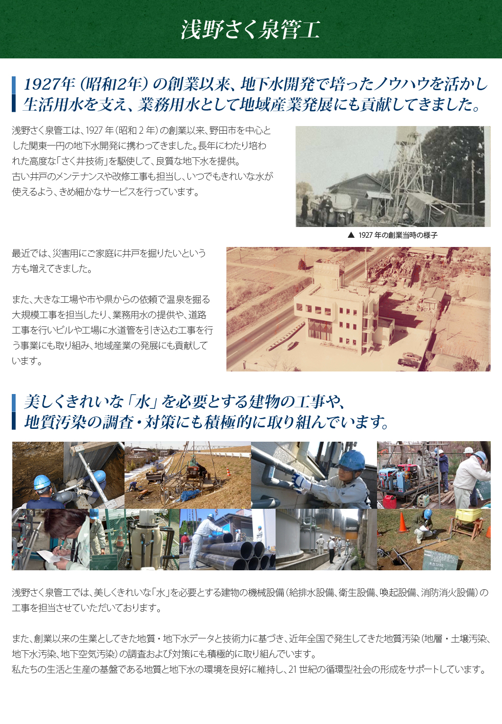 1927年(昭和2年)の創業以来、地下水開発で培ったノウハウを活かし、生活用水を支え、業務用水として地域産業発展にも貢献してきました。浅野さく泉管工は、1927年(昭和2年)の創業以来、野田市を中心とした関東一円の地下水開発に携わってきました。長年にわたり、培われた高度な「さく井技術」を駆使して、良質な地下水を提供。古い井戸のメンテナンスや改修工事も担当し、いつでもきれいな水が使えるよう、きめ細かなサービスを行っています。最近では、災害用にご家庭用に井戸を掘りたいという方も増えてきました。また、大きな工場や市や県からの依頼で温泉を掘る大規模工事を担当したり、業務用水の提供や、道路工事を行いビルや工場に水道管を引き込む工事を行う事業にも取り組み、地域産業の発展にも貢献しています。　美しくきれいな「水」を必要とする建物の工事や地質汚染の調査・対策にも積極的に取り組んでいます。浅野さく泉管工では、美しくきれいな「水」を必要とする建物の機械設備(給排水設備、衛生設備、空調設備、消防消化設備)の工事を担当させていただいております。また、創業以来の生業としてきた地質・地下水データと技術力に基づき、近年全国で発生してきた地質汚染(地質・土壌汚染、地下水汚染、地下空気汚染)の調査および対策にも積極的に取り組んでいます。私たちの生活と生産である地質と地下水の環境を良好に維持し、21世紀の循環型社会の形成をサポートしています。